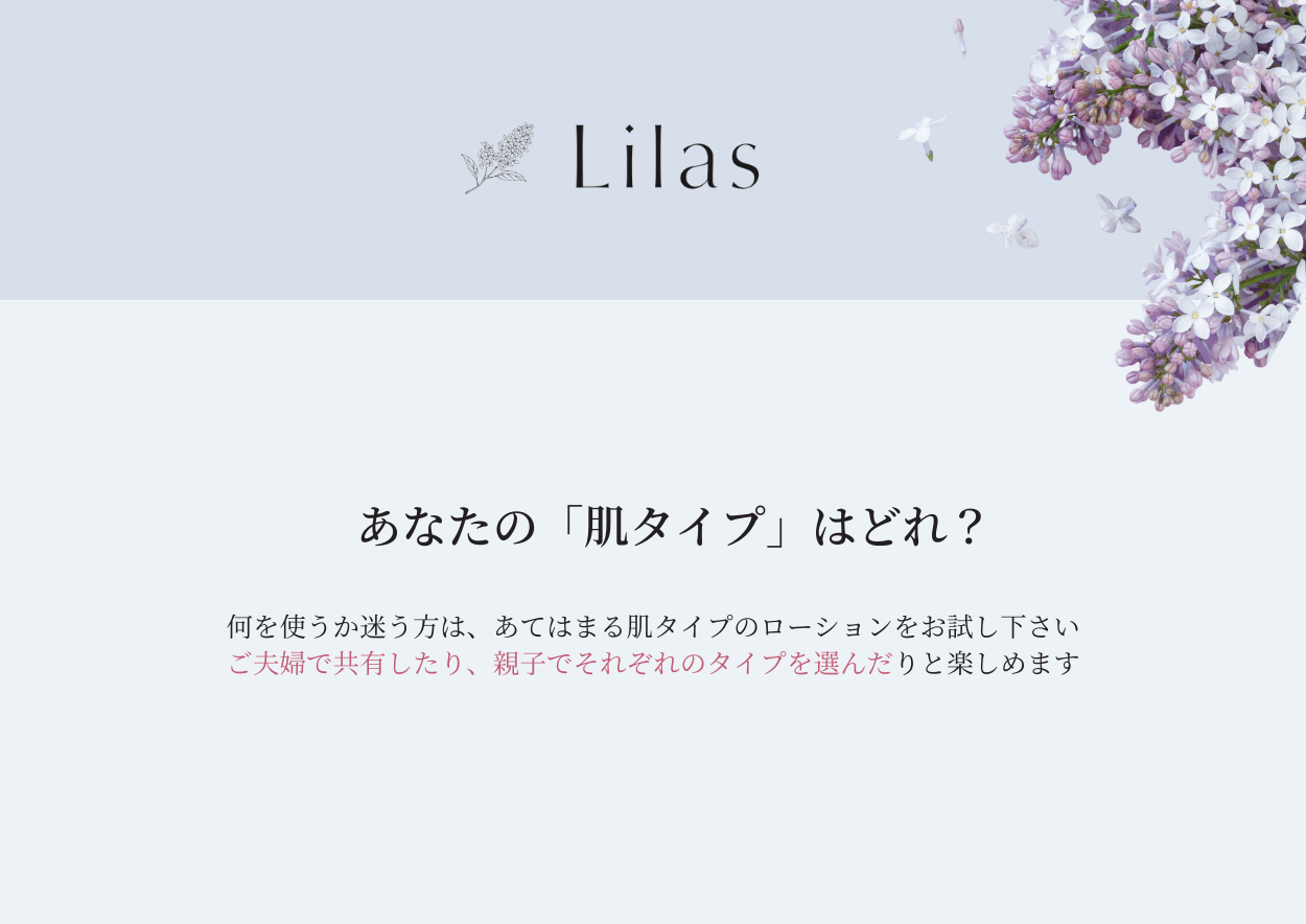 あなたの肌タイプを診断してご利用いただけます。
ご夫婦でシェアコスメとしたり、親子でそれぞれのタイプを選んだり、朝晩での2本使いもおすすめです。
